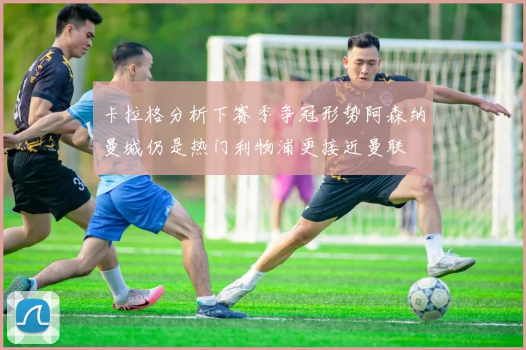 卡拉格分析下赛季争冠形势阿森纳曼城仍是热门利物浦更接近曼联