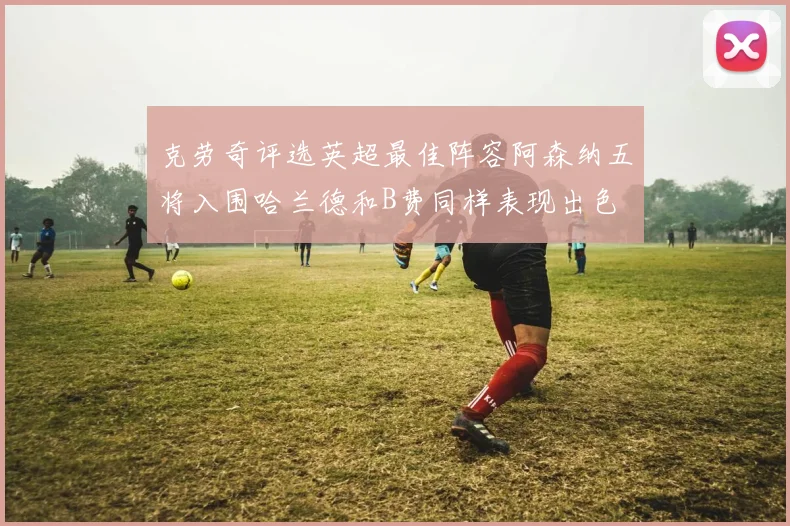 克劳奇评选英超最佳阵容阿森纳五将入围哈兰德和B费同样表现出色