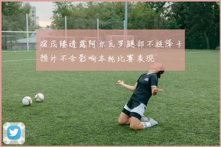 宿茂臻透露阿尔瓦罗腿部不适泽卡预计不会影响本轮比赛表现