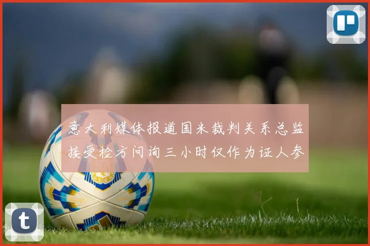 意大利媒体报道国米裁判关系总监接受检方问询三小时仅作为证人参与调查