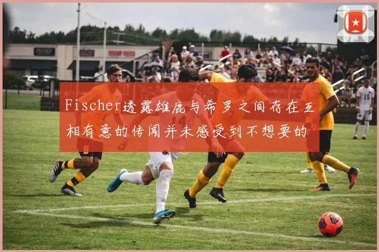 Fischer透露雄鹿与希罗之间存在互相有意的传闻并未感受到不想要的迹象