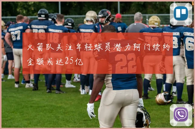 火箭队关注年轻球员潜力阿门续约金额或达25亿