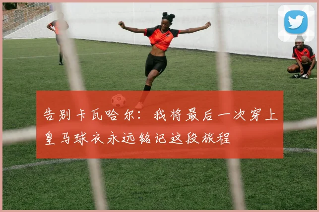 告别卡瓦哈尔：我将最后一次穿上皇马球衣永远铭记这段旅程