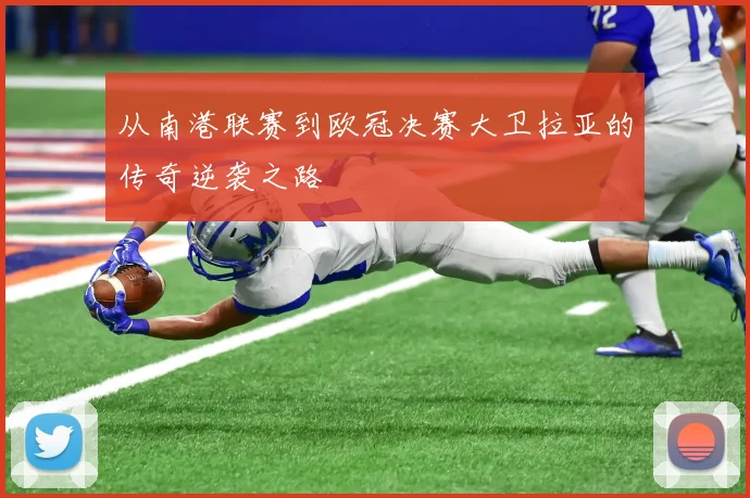 从南港联赛到欧冠决赛大卫拉亚的传奇逆袭之路