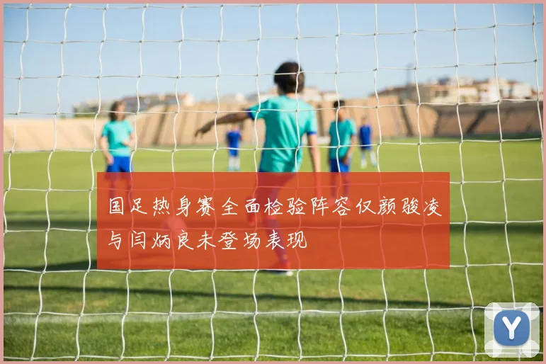 国足热身赛全面检验阵容仅颜骏凌与闫炳良未登场表现