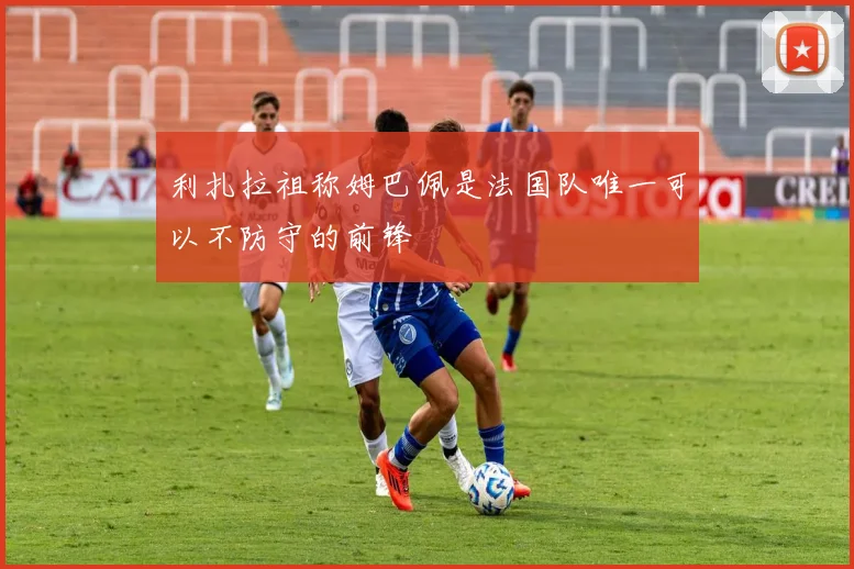 利扎拉祖称姆巴佩是法国队唯一可以不防守的前锋