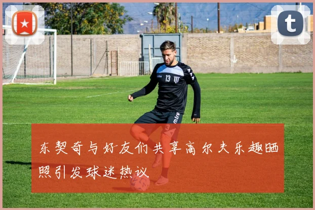 东契奇与好友们共享高尔夫乐趣晒照引发球迷热议