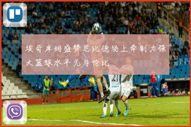 埃奇库姆盛赞恩比德场上牵制力强大篮球水平无与伦比