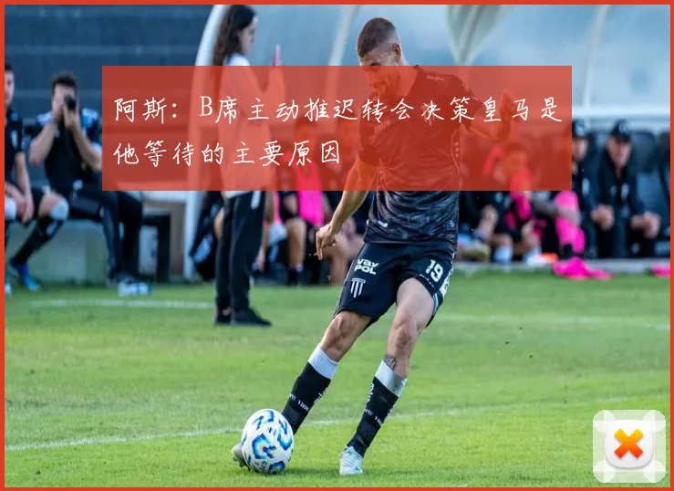 阿斯：B席主动推迟转会决策皇马是他等待的主要原因
